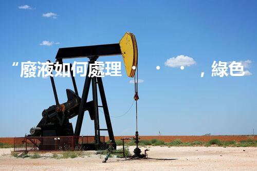 “廢液如何處理，綠色環(huán)保新篇章”